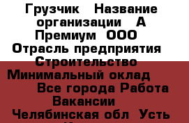 Грузчик › Название организации ­ А-Премиум, ООО › Отрасль предприятия ­ Строительство › Минимальный оклад ­ 25 000 - Все города Работа » Вакансии   . Челябинская обл.,Усть-Катав г.